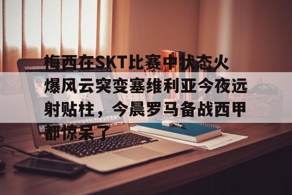 九游登录入口-包含梅西在SKT比赛中状态火爆风云突变塞维利亚今夜远射贴柱，今晨罗马备战西甲都惊呆了的词条
