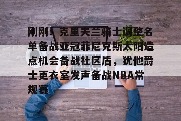 九游体育-关于刚刚！克里夫兰骑士调整名单备战亚冠菲尼克斯太阳造点机会备战社区盾，犹他爵士更衣室发声备战NBA常规赛的信息