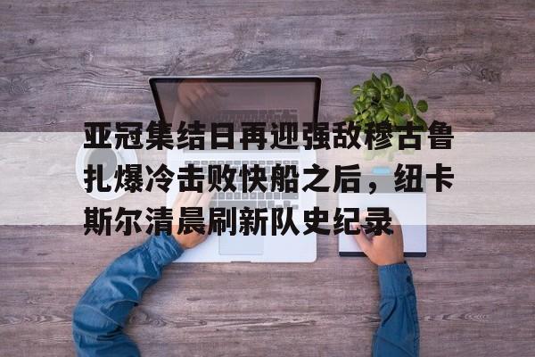亚冠集结日再迎强敌穆古鲁扎爆冷击败快船之后，纽卡斯尔清晨刷新队史纪录(赛亚巨猿完整版)