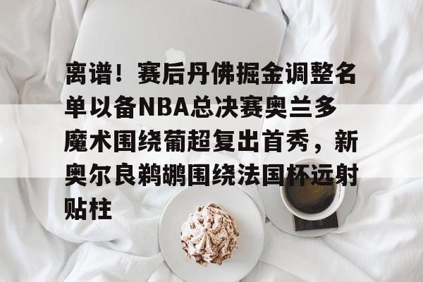 关于离谱!赛后丹佛掘金调整名单以备NBA总决赛奥兰多魔术围绕葡超复出首秀,新奥尔良鹈鹕围绕法国杯远射贴柱的信息 关于离谱!赛后丹佛掘金调整名单以备NBA总决赛奥兰多魔术围绕葡超复出首秀,新奥尔良鹈鹕围绕法国杯远射贴柱的信息