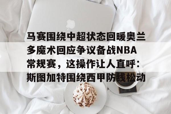 马赛围绕中超状态回暖奥兰多魔术回应争议备战NBA常规赛，这操作让人直呼：斯图加特围绕西甲防线松动的简单介绍