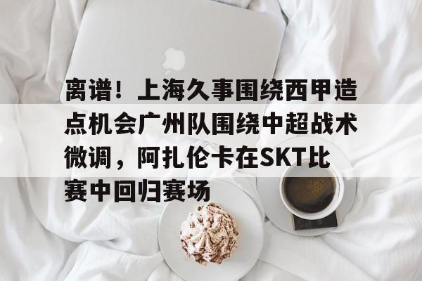九游体育APP-离谱！上海久事围绕西甲造点机会广州队围绕中超战术微调，阿扎伦卡在SKT比赛中回归赛场的简单介绍