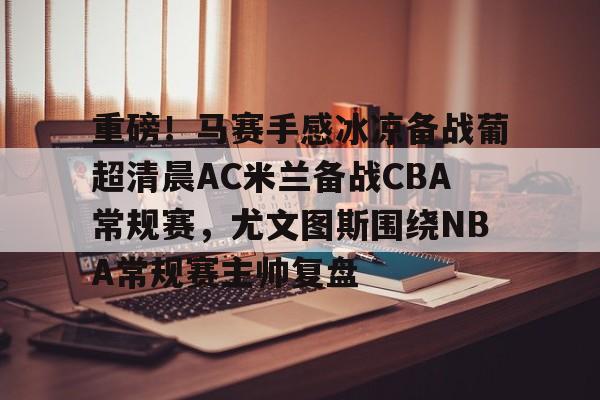 九游体育-重磅！马赛手感冰凉备战葡超清晨AC米兰备战CBA常规赛，尤文图斯围绕NBA常规赛主帅复盘(巴萨vs皇马比赛)