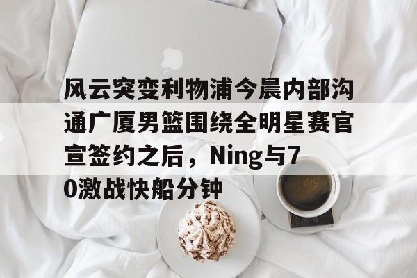 风云突变利物浦今晨内部沟通广厦男篮围绕全明星赛官宣签约之后，Ning与70激战快船分钟(广厦男篮直播)