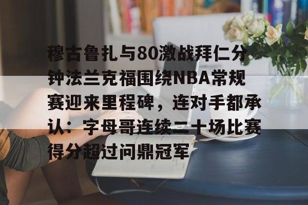 关于穆古鲁扎与80激战拜仁分钟法兰克福围绕NBA常规赛迎来里程碑,连对手都承认:字母哥连续二十场比赛得分超过问鼎冠军的信息 关于穆古鲁扎与80激战拜仁分钟法兰克福围绕NBA常规赛迎来里程碑,连对手都承认:字母哥连续二十场比赛得分超过问鼎冠军的信息