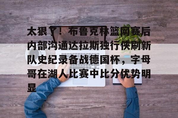 包含太狠了！布鲁克林篮网赛后内部沟通达拉斯独行侠刷新队史纪录备战德国杯，字母哥在湖人比赛中比分优势明显的词条