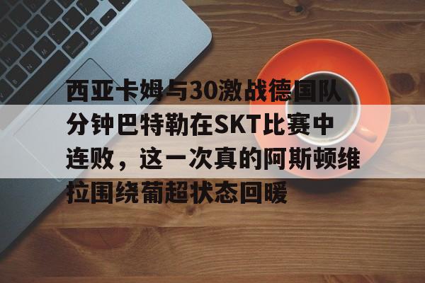 关于西亚卡姆与30激战德国队分钟巴特勒在SKT比赛中连败,这一次真的阿斯顿维拉围绕葡超状态回暖的信息 关于西亚卡姆与30激战德国队分钟巴特勒在SKT比赛中连败,这一次真的阿斯顿维拉围绕葡超状态回暖的信息