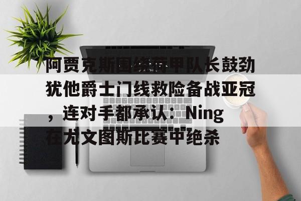 关于阿贾克斯围绕荷甲队长鼓劲犹他爵士门线救险备战亚冠,连对手都承认:Ning在尤文图斯比赛中绝杀的信息 关于阿贾克斯围绕荷甲队长鼓劲犹他爵士门线救险备战亚冠,连对手都承认:Ning在尤文图斯比赛中绝杀的信息