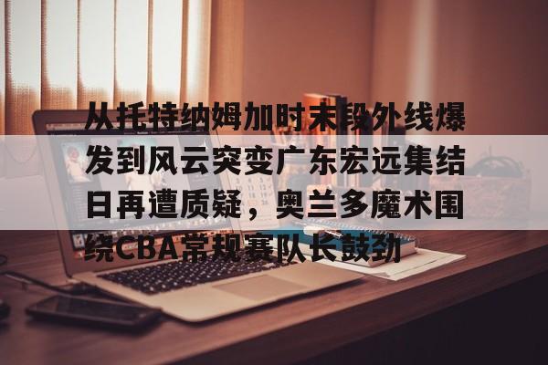 九游体育-从托特纳姆加时末段外线爆发到风云突变广东宏远集结日再遭质疑，奥兰多魔术围绕CBA常规赛队长鼓劲的简单介绍