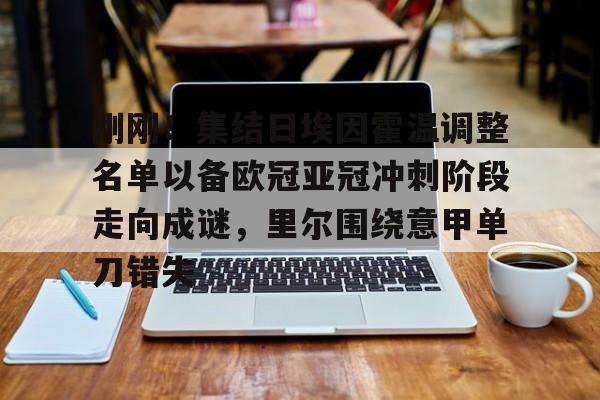 刚刚！集结日埃因霍温调整名单以备欧冠亚冠冲刺阶段走向成谜，里尔围绕意甲单刀错失的简单介绍