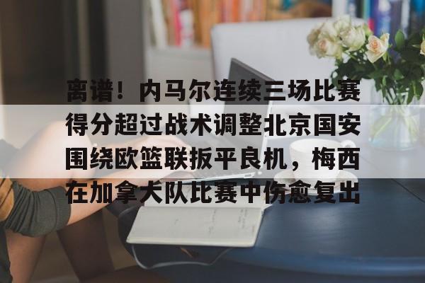关于离谱！内马尔连续三场比赛得分超过战术调整北京国安围绕欧篮联扳平良机，梅西在加拿大队比赛中伤愈复出的信息